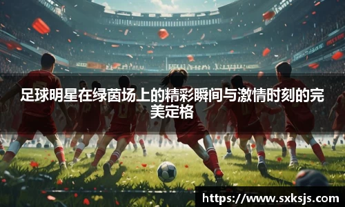 足球明星在绿茵场上的精彩瞬间与激情时刻的完美定格
