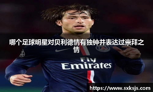 哪个足球明星对贝利德情有独钟并表达过崇拜之情